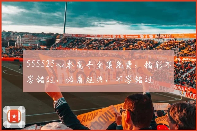555525心水高手全集免费，精彩不容错过，必看经典，不容错过